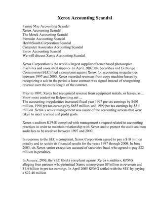 Xerox Accounting Scandal
Fannie Mae Accounting Scandal
Xerox Accounting Scandal
The Merck Accounting Scandal
Parmalat Accounting Scandal
HealthSouth Corporation Scandal
Computer Associates Accounting Scandal
Enron Accounting Scandal
We will discuss Xerox Accounting Scandal.
Xerox Corporation is the world s largest supplier of toner based photocopier
machines and associated supplies. In April, 2002, the Securities and Exchange
Commission (SEC) filed a complaint against Xerox for accounting irregularities
between 1997 and 2000. Xerox recorded revenues from copy machine leases by
recognizing a sale in the period a lease contract was signed instead of recognizing
revenue over the entire length of the contract.
Prior to 1997, Xerox had recognized revenue from equipment rentals, or leases, as ...
Show more content on Helpwriting.net ...
The accounting irregularities increased fiscal year 1997 pre tax earnings by $405
million, 1998 pre tax earnings by $655 million, and 1999 pre tax earnings by $511
million. Xerox s senior management was aware of the accounting actions that were
taken to meet revenue and profit goals.
Xerox s auditors KPMG complied with management s request related to accounting
practices in order to maintain relationship with Xerox and to protect the audit and non
audit fees to be received between 1997 and 2000.
In response to the SEC s complaint, Xerox Corporation agreed to pay a $10 million
penalty and to restate its financial results for the years 1997 through 2000. In June
2003, six Xerox senior executives accused of securities fraud who agreed to pay $22
million in penalties.
In January, 2003, the SEC filed a complaint against Xerox s auditors, KPMG
alleging four partners who permitted Xerox misrepresent $3 billion in revenues and
$1.4 billion in pre tax earnings. In April 2005 KPMG settled with the SEC by paying
a $22.48 million
 