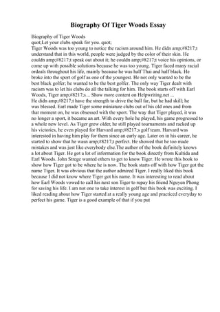 Biography Of Tiger Woods Essay
Biography of Tiger Woods
quot;Let your clubs speak for you. quot;
Tiger Woods was too young to notice the racism around him. He didn amp;#8217;t
understand that in this world, people were judged by the color of their skin. He
couldn amp;#8217;t speak out about it; he couldn amp;#8217;t voice his opinions, or
come up with possible solutions because he was too young. Tiger faced many racial
ordeals throughout his life, mainly because he was half Thai and half black. He
broke into the sport of golf as one of the youngest. He not only wanted to be the
best black golfer; he wanted to be the best golfer. The only way Tiger dealt with
racism was to let his clubs do all the talking for him. The book starts off with Earl
Woods, Tiger amp;#8217;s... Show more content on Helpwriting.net ...
He didn amp;#8217;t have the strength to drive the ball far, but he had skill; he
was blessed. Earl made Tiger some miniature clubs out of his old ones and from
that moment on, he was obsessed with the sport. The way that Tiger played, it was
no longer a sport, it became an art. With every hole he played, his game progressed to
a whole new level. As Tiger grew older, he still played tournaments and racked up
his victories, he even played for Harvard amp;#8217;s golf team. Harvard was
interested in having him play for them since an early age. Later on in his career, he
started to show that he wasn amp;#8217;t perfect. He showed that he too made
mistakes and was just like everybody else.The author of the book definitely knows
a lot about Tiger. He got a lot of information for the book directly from Kultida and
Earl Woods. John Strege wanted others to get to know Tiger. He wrote this book to
show how Tiger got to be where he is now. The book starts off with how Tiger got the
name Tiger. It was obvious that the author admired Tiger. I really liked this book
because I did not know where Tiger got his name. It was interesting to read about
how Earl Woods vowed to call his next son Tiger to repay his friend Nguyen Phong
for saving his life. I am not one to take interest in golf but this book was exciting. I
liked reading about how Tiger started at a really young age and practiced everyday to
perfect his game. Tiger is a good example of that if you put
 