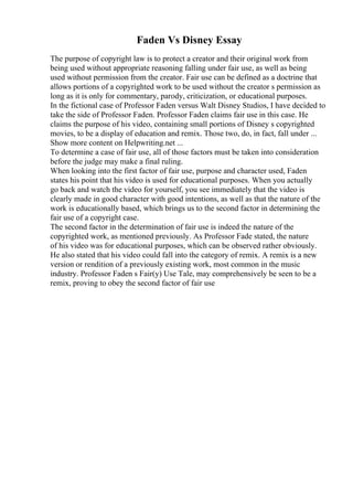 Faden Vs Disney Essay
The purpose of copyright law is to protect a creator and their original work from
being used without appropriate reasoning falling under fair use, as well as being
used without permission from the creator. Fair use can be defined as a doctrine that
allows portions of a copyrighted work to be used without the creator s permission as
long as it is only for commentary, parody, criticization, or educational purposes.
In the fictional case of Professor Faden versus Walt Disney Studios, I have decided to
take the side of Professor Faden. Professor Faden claims fair use in this case. He
claims the purpose of his video, containing small portions of Disney s copyrighted
movies, to be a display of education and remix. Those two, do, in fact, fall under ...
Show more content on Helpwriting.net ...
To determine a case of fair use, all of those factors must be taken into consideration
before the judge may make a final ruling.
When looking into the first factor of fair use, purpose and character used, Faden
states his point that his video is used for educational purposes. When you actually
go back and watch the video for yourself, you see immediately that the video is
clearly made in good character with good intentions, as well as that the nature of the
work is educationally based, which brings us to the second factor in determining the
fair use of a copyright case.
The second factor in the determination of fair use is indeed the nature of the
copyrighted work, as mentioned previously. As Professor Fade stated, the nature
of his video was for educational purposes, which can be observed rather obviously.
He also stated that his video could fall into the category of remix. A remix is a new
version or rendition of a previously existing work, most common in the music
industry. Professor Faden s Fair(y) Use Tale, may comprehensively be seen to be a
remix, proving to obey the second factor of fair use
 