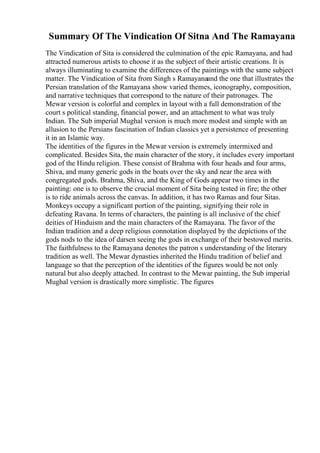 Summary Of The Vindication Of Sitna And The Ramayana
The Vindication of Sita is considered the culmination of the epic Ramayana, and had
attracted numerous artists to choose it as the subject of their artistic creations. It is
always illuminating to examine the differences of the paintings with the same subject
matter. The Vindication of Sita from Singh s Ramayanaand the one that illustrates the
Persian translation of the Ramayana show varied themes, iconography, composition,
and narrative techniques that correspond to the nature of their patronages. The
Mewar version is colorful and complex in layout with a full demonstration of the
court s political standing, financial power, and an attachment to what was truly
Indian. The Sub imperial Mughal version is much more modest and simple with an
allusion to the Persians fascination of Indian classics yet a persistence of presenting
it in an Islamic way.
The identities of the figures in the Mewar version is extremely intermixed and
complicated. Besides Sita, the main character of the story, it includes every important
god of the Hindu religion. These consist of Brahma with four heads and four arms,
Shiva, and many generic gods in the boats over the sky and near the area with
congregated gods. Brahma, Shiva, and the King of Gods appear two times in the
painting: one is to observe the crucial moment of Sita being tested in fire; the other
is to ride animals across the canvas. In addition, it has two Ramas and four Sitas.
Monkeys occupy a significant portion of the painting, signifying their role in
defeating Ravana. In terms of characters, the painting is all inclusive of the chief
deities of Hinduism and the main characters of the Ramayana. The favor of the
Indian tradition and a deep religious connotation displayed by the depictions of the
gods nods to the idea of darsen seeing the gods in exchange of their bestowed merits.
The faithfulness to the Ramayana denotes the patron s understanding of the literary
tradition as well. The Mewar dynasties inherited the Hindu tradition of belief and
language so that the perception of the identities of the figures would be not only
natural but also deeply attached. In contrast to the Mewar painting, the Sub imperial
Mughal version is drastically more simplistic. The figures
 