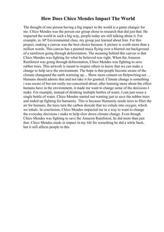 How Does Chico Mendes Impact The World
The thought of one person having a big impact in the world is a game changer for
me. Chico Mendes was the person our group chose to research that did just that. He
impacted the world in such a big way, people today are still talking about it. For
example, in AP Environmental class, my group just learned about him. For this
project, making a canvas was the best choice because A picture is worth more than a
million words. This canvas has a painted muca flying over a blurred out background
of a rainforest going through deforestation. The meaning behind this canvas is that
Chico Mendes was fighting for what he believed was right. When the Amazon
Rainforest was going through deforestation, Chico Mendes was fighting to save
rubber trees. This artwork is meant to inspire others to know that we can make a
change to help save the environment. The hope is that people become aware of the
climate changeand the earth warming up.... Show more content on Helpwriting.net ...
Humans should admire that and not take it for granted. Climate change is something
i was aware of but not really too concerned about; after learning more about the effect
humans have in the environment, it made me want to change some of the decisions I
make. For example, instead of drinking multiple bottles of water, I can just reuse a
single bottle of water. Chico Mendes started out wanting just to save the rubber trees
and ended up fighting for humanity. This is because Humanity needs trees to filter the
air for humans; the trees turn the carbon dioxide that we exhale into oxygen, which
we inhale. In conclusion, Chico Mendes impacted me in a way to want to change
the everyday decisions i make to help slow down climate change. Even though
Chico Mendes was fighting to save the Amazon Rainforest, he did more than just
that. Chico Mendes made in impact in my life for something he did a while back,
but it still affects people to this
 