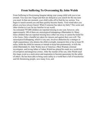 From Suffering To Overcoming By John Walsh
From Suffering to Overcoming Imagine taking your young child with you to run
errands. You race into Target and then are delayed as you search for the one item
you need. In that one moment, your child walks off to find the toy section. You
begin to search around you and then quickly become frantic. Your mind takes you
places you have always feared. What if someone has taken my baby? This scene and
other similar to it are far too familiar in our world.
An estimated 797,000 children are reported missing in one year, however, only
approximately 100 of them are stereotypical kidnappings (Martindale 6). Many
times children that are reported missing have either run away or cannot be found for
a few hours. Only a handful are taken for ransom and against their own will. The
stereotypical kidnapping, which is very rare, involves abduction by a stranger or
slight acquaintance who detains the child overnight, transports him or her at least 50
miles, holds the child for ransom or intends to keep him permanently, or kills the
child (Martindale 6). John Walsh, host of America s Most Wanted, criminal
investigator, and loving father of Adam Walsh has placed his mark on a world full
of corruption and dangerous crimes. After the murder of his son, John Walsh used
this tragic event as a motivation and inspiration to become passionate for the safety
of others. He has been able to bring some safety to a world that is full of treacherous
and life threatening people, save many lives, and
 