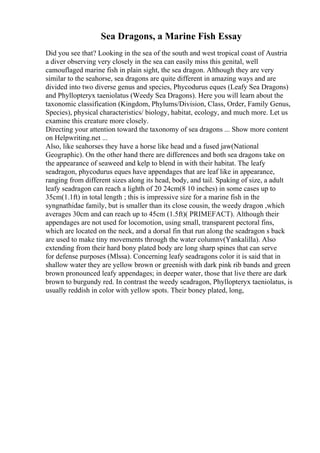 Sea Dragons, a Marine Fish Essay
Did you see that? Looking in the sea of the south and west tropical coast of Austria
a diver observing very closely in the sea can easily miss this genital, well
camouflaged marine fish in plain sight, the sea dragon. Although they are very
similar to the seahorse, sea dragons are quite different in amazing ways and are
divided into two diverse genus and species, Phycodurus eques (Leafy Sea Dragons)
and Phyllopteryx taeniolatus (Weedy Sea Dragons). Here you will learn about the
taxonomic classification (Kingdom, Phylums/Division, Class, Order, Family Genus,
Species), physical characteristics/ biology, habitat, ecology, and much more. Let us
examine this creature more closely.
Directing your attention toward the taxonomy of sea dragons ... Show more content
on Helpwriting.net ...
Also, like seahorses they have a horse like head and a fused jaw(National
Geographic). On the other hand there are differences and both sea dragons take on
the appearance of seaweed and kelp to blend in with their habitat. The leafy
seadragon, phycodurus eques have appendages that are leaf like in appearance,
ranging from different sizes along its head, body, and tail. Spaking of size, a adult
leafy seadragon can reach a lighth of 20 24cm(8 10 inches) in some cases up to
35cm(1.1ft) in total length ; this is impressive size for a marine fish in the
syngnathidae family, but is smaller than its close cousin, the weedy dragon ,which
averages 30cm and can reach up to 45cm (1.5ft)( PRIMEFACT). Although their
appendages are not used for locomotion, using small, transparent pectoral fins,
which are located on the neck, and a dorsal fin that run along the seadragon s back
are used to make tiny movements through the water columnv(Yankalilla). Also
extending from their hard bony plated body are long sharp spines that can serve
for defense purposes (Mlssa). Concerning leafy seadragons color it is said that in
shallow water they are yellow brown or greenish with dark pink rib bands and green
brown pronounced leafy appendages; in deeper water, those that live there are dark
brown to burgundy red. In contrast the weedy seadragon, Phyllopteryx taeniolatus, is
usually reddish in color with yellow spots. Their boney plated, long,
 