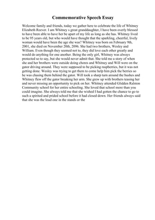 Commemorative Speech Essay
Welcome family and friends, today we gather here to celebrate the life of Whitney
Elizabeth Reever. I am Whitney s great granddaughter, I have been overly blessed
to have been able to have her be apart of my life as long as she has. Whitney lived
to be 95 years old, but who would have thought that the sparkling, cheerful, lively
woman would have been the age she was? Whitney was born on February 9th,
2001, she died on November 20th, 2096. She had two brothers, Wesley and
William. Even though they seemed not to, they did love each other greatly and
would do anything for one another. Being the only girl, Whitney was always
protected so to say, but she would never admit that. She told me a story of when
she and her brothers were outside doing chores and Whitney and Will were on the
gator driving around. They were supposed to be picking raspberries, but it was not
getting done. Wesley was trying to get them to come help him pick the berries so
he was chasing them behind the gator. Will took a sharp turn around the bushes and
Whitney flew off the gator breaking her arm. She grew up with brothers teasing her
and never missing an opportunity to pick on her. Whitney attended Glidden Ralston
Community school for her entire schooling. She loved that school more than you
could imagine. She always told me that she wished I had gotten the chance to go to
such a spirited and prided school before it had closed down. Her friends always said
that she was the loud one in the stands or the
 