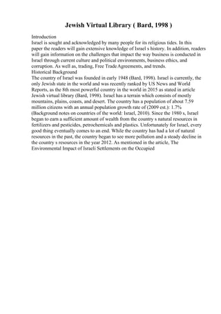 Jewish Virtual Library ( Bard, 1998 )
Introduction
Israel is sought and acknowledged by many people for its religious tides. In this
paper the readers will gain extensive knowledge of Israel s history. In addition, readers
will gain information on the challenges that impact the way business is conducted in
Israel through current culture and political environments, business ethics, and
corruption. As well as, trading, Free TradeAgreements, and trends.
Historical Background
The country of Israel was founded in early 1948 (Bard, 1998). Israel is currently, the
only Jewish state in the world and was recently ranked by US News and World
Reports, as the 8th most powerful country in the world in 2015 as stated in article
Jewish virtual library (Bard, 1998). Israel has a terrain which consists of mostly
mountains, plains, coasts, and desert. The country has a population of about 7.59
million citizens with an annual population growth rate of (2009 est.): 1.7%
(Background notes on countries of the world: Israel, 2010). Since the 1980 s, Israel
began to earn a sufficient amount of wealth from the country s natural resources in
fertilizers and pesticides, petrochemicals and plastics. Unfortunately for Israel, every
good thing eventually comes to an end. While the country has had a lot of natural
resources in the past, the country began to see more pollution and a steady decline in
the country s resources in the year 2012. As mentioned in the article, The
Environmental Impact of Israeli Settlements on the Occupied
 