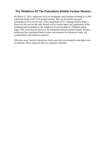 The Meltdown Of The Fukushima Daiichi Nuclear Disaster
On March 11, 2011, Japan was hit by an earthquake and a tsunami resulting in 15,894
confirmed deaths, with 2,556 people missing. This was the fourth strongest
earthquake to hit in recent years with a magnitude of 9.1 ( Damage Station Police ).
However, this was not the only disaster to have struck Japan, the combination of the
earthquakeand tsunamiled to the meltdown of a power plant in, TЕЌhoku region,
Japan. This event became known as the Fukushima Daiichi nuclear disaster. Nuclear
meltdowns has contributed harm to many environments by radioactive leaks, soil
contamination, and radiation exposure.
200 miles away from the Fukushima, fresh water fish were being hit with high levels
of radiation. These organisms that are exposed to radiation
 