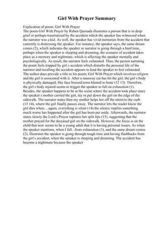 Girl With Prayer Summary
Explication of poem: Girl With Prayer
The poem Girl With Prayer by Ruben Quesada illustrates a person that is in deep
grief or perhaps traumatized by the accident which the speaker has witnessed when
the narrator was a kid. As well, the speaker has vivid memories from the accident that
currently is distressing the speaker. For instance, the speaker says; the same dream
comes (2), which indicates the speaker or narrator is going through a hard time,
perhaps when the speaker is sleeping and dreaming, the scenario of accident takes
place as a memory and nightmare, which is affecting the speaker mentally and
psychologically. As result, the narrator feels exhausted. Thus, the person narrating
the poem feels trapped by girl s accident which disturbs the personal life of the
narrator and recalling the accident appears to lead the speaker to feel exhausted.
The author does provide a title to his poem; Girl With Prayer which involves religion
and the girl is associated with it. After a runaway car has hit the girl, the girl s body
is physically damaged; Her face bruised/arms blasted to bone (12 13). Therefore,
the girl s body injured seems to trigger the speaker to fall on exhaustion (1).
Besides, the speaker happens to be at the scene where the accident took place since
the speaker s mother carried the girl, lay or put down the girl on the edge of the
sidewalk. The narrator states then my mother helps her off the street/to the curb
(13 14), where the girl finally passes away. The narrator lets the reader know the
girl dies when; ...again, everything is silent (14) the silence implies something
much worse has happened after the girl has been put aside. Afterwards, the narrator
states slowly the Lord s Prayer ruptures her split lips (15), suggesting that the
mother prayed for the deceased girl on the sidewalk. However, the focus is on the
child that now seems to be a young adult that it is having personal issues. As when
the speaker mentions, when I fall...from exhaustion (1), and the same dream comes
(2), illustrates the speaker is going through tough time and having flashbacks from
the girl s accident, when the speaker is sleeping and dreaming. The accident has
become a nightmare because the speaker
 