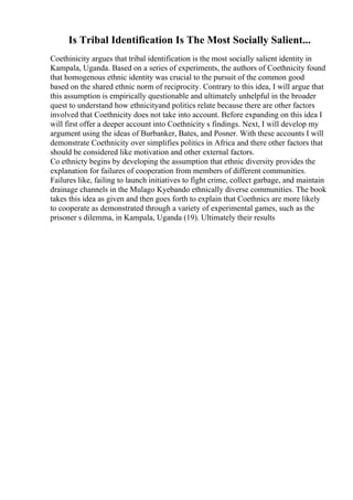 Is Tribal Identification Is The Most Socially Salient...
Coethinicity argues that tribal identification is the most socially salient identity in
Kampala, Uganda. Based on a series of experiments, the authors of Coethnicity found
that homogenous ethnic identity was crucial to the pursuit of the common good
based on the shared ethnic norm of reciprocity. Contrary to this idea, I will argue that
this assumption is empirically questionable and ultimately unhelpful in the broader
quest to understand how ethnicityand politics relate because there are other factors
involved that Coethnicity does not take into account. Before expanding on this idea I
will first offer a deeper account into Coethnicity s findings. Next, I will develop my
argument using the ideas of Burbanker, Bates, and Posner. With these accounts I will
demonstrate Coethnicity over simplifies politics in Africa and there other factors that
should be considered like motivation and other external factors.
Co ethnicty begins by developing the assumption that ethnic diversity provides the
explanation for failures of cooperation from members of different communities.
Failures like, failing to launch initiatives to fight crime, collect garbage, and maintain
drainage channels in the Mulago Kyebando ethnically diverse communities. The book
takes this idea as given and then goes forth to explain that Coethnics are more likely
to cooperate as demonstrated through a variety of experimental games, such as the
prisoner s dilemma, in Kampala, Uganda (19). Ultimately their results
 