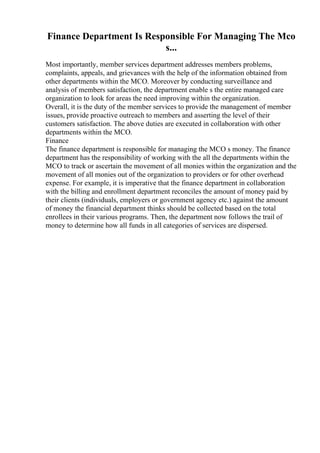 Finance Department Is Responsible For Managing The Mco
s...
Most importantly, member services department addresses members problems,
complaints, appeals, and grievances with the help of the information obtained from
other departments within the MCO. Moreover by conducting surveillance and
analysis of members satisfaction, the department enable s the entire managed care
organization to look for areas the need improving within the organization.
Overall, it is the duty of the member services to provide the management of member
issues, provide proactive outreach to members and asserting the level of their
customers satisfaction. The above duties are executed in collaboration with other
departments within the MCO.
Finance
The finance department is responsible for managing the MCO s money. The finance
department has the responsibility of working with the all the departments within the
MCO to track or ascertain the movement of all monies within the organization and the
movement of all monies out of the organization to providers or for other overhead
expense. For example, it is imperative that the finance department in collaboration
with the billing and enrollment department reconciles the amount of money paid by
their clients (individuals, employers or government agency etc.) against the amount
of money the financial department thinks should be collected based on the total
enrollees in their various programs. Then, the department now follows the trail of
money to determine how all funds in all categories of services are dispersed.
 