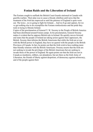 Fenian Raids and the Liberation of Ireland
The Fenians sought to outflank the British Coast Guards stationed in Canada with
guerilla warfare. Their plan was to cause a bloody rebellion until news that the
treatment of the Irish has improved or until the patience of England is quite worn
out. The lyrics ..we re going to fight for Ireland.... And we ll go and capture, for we
ve got nothing else to do exemplifies the Fenians rentlesslesnes and the pride they
took in trying to liberate Ireland.
Copies of the proclamation of General T. W. Sweeny to the People of British America
had been distributed around Fenian camps. In his proclamation, General Sweeny
makes it evident that he opposes British rule in Ireland. He quickly moves forward
and states that the people of Ireland are taking action against their oppressors, the
British. Sweeny then informs the British Americans that while the Irish are at war
with the British power in England, they have no quarrel with the people in the British
Provinces of Canada. In fact, he points out that the Irish wish to have nothing more
than friendly relations with the British Americans. Sweeny asserts that the Irish are
not seeking to invade the privileges of the British Americans but are seeking to
invade those of the power of England. He again points out that the Irish are not in
Canada as murderers, robbers, nor plunderers, but are there as the Irish Army of
Liberation, the friends of liberty against despotism, of democracy against aristocracy,
and of the people against their
 