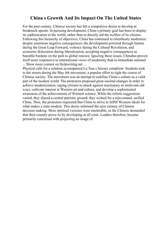 China s Growth And Its Impact On The United States
For the past century, Chinese society has felt a compulsive desire to develop at
breakneck speeds. In pursuing development, China s primary goal has been to display
its sophistication to the world, rather than to directly aid the welfare of its citizens.
Following this hierarchy of objectives, China has continued to relentlessly modernize
despite enormous negative consequences; the development powered through famine
during the Great Leap Forward, violence during the Cultural Revolution, and
economic dislocation during liberalization, accepting negative consequences as
bearable burdens on the path to global renown. Ignoring these issues, Chinahas proven
itself more responsive to international views of modernity than to immediate national
... Show more content on Helpwriting.net ...
Physical calls for a solution accompanied Lu Xun s literary complaint. Students took
to the streets during the May 4th movement, a popular effort to right the course of
Chinese society. The movement was an attempt to redefine China s culture as a valid
part of the modern world. The protestors proposed great societal changes in order to
achieve modernization, urging citizens to attack against reactionary or irrelevant old
ways, cultivate interest in Western art and culture, and develop a sophisticated
awareness of the achievements of Western science. While the reform suggestions
varied, they shared a central patriotic ground: they wished for a rejuvenated, unified
China. Thus, the protestors requested that China to strive to fulfill Western ideals for
what makes a state modern. This desire informed the next century of Chinese
decision making: More spiritual victories were intolerable, as the Chinese demanded
that their country prove its by developing at all costs. Leaders therefore, became
primarily concerned with projecting an image of
 