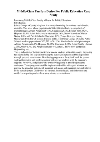 Middle-Class Family s Desire For Public Education Case
Study
Increasing Middle Class Family s Desire for Public Education
Introduction:
Prince George s County Maryland is a county bordering the nation s capital on its
east side. This area, whose population is 904,430 individuals, is comprised of
multiple races: African American 64.7%, Caucasian 26.9%, Foreign born 20.2%,
Hispanic 16.9%, Asian 4.6%, two or more races 2.6%, Native American/Alaska
Native 1.0%, and Pacific Islander/Hawaiian 0.2% (Prince George s County
QuickFacts from the US Census Bureau, 2015). The Prince George s County Public
Schools student population of 123,737 in 2012 2013 is similar in racial percentages:
African American 66.1%, Hispanic 24.17%, Caucasian 4.52%, Asian/Pacific Islander
3.09%, Other 1.7%, and American Indian or Alaskan... Show more content on
Helpwriting.net ...
This is indicative of the increase in low income students within the county. Increasing
test scores is the first step in improving the outlook on schools and this is possible
through parental involvement. Developing programs at the school level for system
wide collaboration and implementation will provide students with the necessary
supplies, resources, and parents who are knowledgeable in providing students
assistance. These programs could be implemented within a five year window to
provide the expected outcome of increased test scores and increased parental interest
in the school system. Children of all cultures, income levels, and differences are
entitled to a quality public education without excess tuition or
 