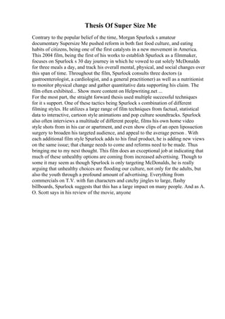 Thesis Of Super Size Me
Contrary to the popular belief of the time, Morgan Spurlock s amateur
documentary Supersize Me pushed reform in both fast food culture, and eating
habits of citizens, being one of the first catalysts in a new movement in America.
This 2004 film, being the first of his works to establish Spurlock as a filmmaker,
focuses on Spurlock s 30 day journey in which he vowed to eat solely McDonalds
for three meals a day, and track his overall mental, physical, and social changes over
this span of time. Throughout the film, Spurlock consults three doctors (a
gastroenterologist, a cardiologist, and a general practitioner) as well as a nutritionist
to monitor physical change and gather quantitative data supporting his claim. The
film often exhibited... Show more content on Helpwriting.net ...
For the most part, the straight forward thesis used multiple successful techniques
for it s support. One of these tactics being Spurlock s combination of different
filming styles. He utilizes a large range of film techniques from factual, statistical
data to interactive, cartoon style animations and pop culture soundtracks. Spurlock
also often interviews a multitude of different people, films his own home video
style shots from in his car or apartment, and even show clips of an open liposuction
surgery to broaden his targeted audience, and appeal to the average person . With
each additional film style Spurlock adds to his final product, he is adding new views
on the same issue; that change needs to come and reforms need to be made. Thus
bringing me to my next thought. This film does an exceptional job at indicating that
much of these unhealthy options are coming from increased advertising. Though to
some it may seem as though Spurlock is only targeting McDonalds, he is really
arguing that unhealthy choices are flooding our culture, not only for the adults, but
also the youth through a profound amount of advertising. Everything from
commercials on T.V. with fun characters and catchy jingles to large, flashy
billboards, Spurlock suggests that this has a large impact on many people. And as A.
O. Scott says in his review of the movie, anyone
 