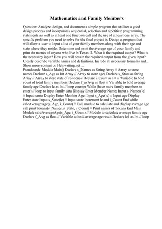 Mathematics and Family Members
Question: Analyze, design, and document a simple program that utilizes a good
design process and incorporates sequential, selection and repetitive programming
statements as well as at least one function call and the use of at least one array. The
specific problem you need to solve for the final project is: Design a program that
will allow a user to Input a list of your family members along with their age and
state where they reside. Determine and print the average age of your family and
print the names of anyone who live in Texas. 2. What is the required output? What is
the necessary input? How you will obtain the required output from the given input?
Clearly describe variable names and definitions. Include all necessary formulas and...
Show more content on Helpwriting.net ...
Pseudocode Module Main() Declare s_Names as String Array // Array to store
names Declare s_Age as Int Array // Array to store ages Declare s_State as String
Array // Array to store state of residence Declare i_Count as Int // Variable to hold
count of total family members Declare f_avAvg as float // Variable to hold average
family age Declare lc as Int // loop counter While (have more family members to
enter) // loop to input family data Display Enter Member Name: Input s_Names(lc)
// Input name Display Enter Member Age: Input s_Age(lc) // Input age Display
Enter state Input s_State(lc) // Input state Increment lc and i_Count End while
calcAverageAge(s_Age, i_Count) // Call module to calculate and display average age
call printTexans(s_Names, s_State, i_Count) // Print names of Texans End Main
Module calcAverageAge(s_Age, i_Count) // Module to calculate average family age
Declare f_Avg as float // Variable to hold average age result Declare lc1 as Int // loop
 