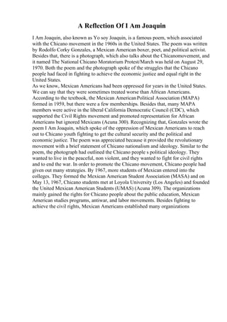 A Reflection Of I Am Joaquin
I Am Joaquin, also known as Yo soy Joaquin, is a famous poem, which associated
with the Chicano movement in the 1960s in the United States. The poem was written
by Rodolfo Corky Gonzales, a Mexican American boxer, poet, and political activist.
Besides that, there is a photograph, which also talks about the Chicanomovement, and
it named The National Chicano Moratorium Protest/March was held on August 29,
1970. Both the poem and the photograph spoke of the struggles that the Chicano
people had faced in fighting to achieve the economic justice and equal right in the
United States.
As we know, Mexican Americans had been oppressed for years in the United States.
We can say that they were sometimes treated worse than African Americans.
According to the textbook, the Mexican American Political Association (MAPA)
formed in 1959, but there were a few memberships. Besides that, many MAPA
members were active in the liberal California Democratic Council (CDC), which
supported the Civil Rights movement and promoted representation for African
Americans but ignored Mexicans (Acuna 300). Recognizing that, Gonzales wrote the
poem I Am Joaquin, which spoke of the oppression of Mexican Americans to reach
out to Chicano youth fighting to get the cultural security and the political and
economic justice. The poem was appreciated because it provided the revolutionary
movement with a brief statement of Chicano nationalism and ideology. Similar to the
poem, the photograph had outlined the Chicano people s political ideology. They
wanted to live in the peaceful, non violent, and they wanted to fight for civil rights
and to end the war. In order to promote the Chicano movement, Chicano people had
given out many strategies. By 1967, more students of Mexican entered into the
colleges. They formed the Mexican American Student Association (MASA) and on
May 13, 1967, Chicano students met at Loyola University (Los Angeles) and founded
the United Mexican American Students (UMAS) (Acuna 309). The organizations
mainly gained the rights for Chicano people about the public education, Mexican
American studies programs, antiwar, and labor movements. Besides fighting to
achieve the civil rights, Mexican Americans established many organizations
 