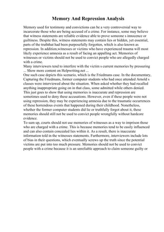 Memory And Repression Analysis
Memory used for testimony and convictions can be a very controversial way to
incarcerate those who are being accused of a crime. For instance, some may believe
that witness statements are reliable evidence able to prove someone s innocence or
guiltiness. Despite this, witness statements may contain lies or hidden, yet essential,
parts of the truththat had been purposefully forgotten, which is also known as
repression. In addition,witnesses or victims who have experienced trauma will most
likely experience amnesia as a result of facing an appalling act. Memories of
witnesses or victims should not be used to convict people who are allegedly charged
with a crime.
Many interviewers tend to interfere with the victim s current memories by pressuring
... Show more content on Helpwriting.net ...
One such case depicts this scenario, which is the Friedmans case. In the documentary,
Capturing the Friedmans, former computer students who had once attended Arnold s
classes were interviewed about the situation. When asked whether they had recalled
anything inappropriate going on in that class, some admitted while others denied.
This just goes to show that using memories is inaccurate and repression are
sometimes used to deny these accusations. However, even if these people were not
using repression, they may be experiencing amnesia due to the traumatic occurrences
of these horrendous events that happened during their childhood. Nonetheless,
whether the former computer students did lie or truthfully forgot about it, these
memories should still not be used to convict people wrongfully without hardcore
evidence.
To sum up, courts should not use memories of witnesses as a way to imprison those
who are charged with a crime. This is because memories tend to be easily influenced
and can also contain concealed lies within it. As a result, there is inaccurate
information told in the witnesses statements. Furthermore, interviewers include lots
of bias in their questions, which eventually screws up the truth since the potential
victims are put into too much pressure. Memories should not be used to convict
people with a crime because it is an unreliable approach to claim someone guilty or
 