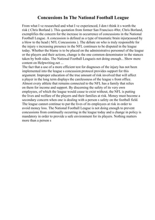 Concussions In The National Football League
From what I ve researched and what I ve experienced, I don t think it s worth the
risk ( Chris Borland ). This quotation from former San Francisco 49er, Chris Borland,
exemplifies the concern for the increase in occurrence of concussions in the National
Football League. A concussion is defined as a type of traumatic brain injurycaused by
a blow to the head ( NFL Concussions ). The debate on who is truly responsible for
the injury s increasing presence in the NFL continues to be disputed in the league
today. Whether the blame is to be placed on the administrative personnel of the league
or the players and their actions, change is the one common denominator in the stances
taken by both sides. The National Football Leagueis not doing enough... Show more
content on Helpwriting.net ...
The fact that a use of a more efficient test for diagnoses of the injury has not been
implemented into the league s concussion protocol provides support for this
argument. Improper education of the true amount of risk involved that will affect
a player in the long term displays the carelessness of the league s front office.
Almost every athlete that remains connected to the NFL has a family that relies
on them for income and support. By discerning the safety of its very own
employees, of which the league would cease to exist without, the NFL is putting
the lives and welfare of the players and their families at risk. Money must become a
secondary concern when one is dealing with a person s safety on the football field.
The league cannot continue to put the lives of its employees at risk in order to
avoid money loss. The National Football League is not doing enough to prevent
concussions from continually occurring in the league today and a change in policy is
mandatory in order to provide a safe environment for its players. Nothing matters
more than a person s
 