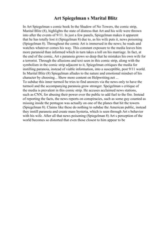 Art Spiegelman s Marital Blitz
In Art Spiegelman s comic book In the Shadow of No Towers, the comic strip,
Marital Blitz (8), highlights the state of distress that Art and his wife were thrown
into after the events of 9/11. In just a few panels, Spiegelman makes it apparent
that he has totally lost it (Spiegelman 8) due to, as his wife puts it, news poisoning
(Spiegelman 8). Throughout the comic Art is immersed in the news; he reads and
watches whatever comes his way. This constant exposure to the media leaves him
more paranoid than informed which in turn takes a toll on his marriage. In fact, at
the end of the comic, Art s paranoia grows so deep that he mistakes his own wife for
a terrorist. Through the allusions and text seen in this comic strip, along with the
symbolism in the comic strip adjacent to it, Spiegelman critiques the media for
instilling paranoia, instead of viable information, into a susceptible, post 9/11 world.
In Marital Blitz (8) Spiegelman alludes to the nature and emotional mindset of his
character by choosing... Show more content on Helpwriting.net ...
To subdue this inner turmoil he tries to find answers via the news only to have the
turmoil and the accompanying paranoia grow stronger. Speigelman s critique of
the media is prevalent in this comic strip. He accuses acclaimed news stations,
such as CNN, for abusing their power over the public to add fuel to the fire. Instead
of reporting the facts, the news reports on conspiracies, such as some guy counted as
missing inside the pentagon was actually on one of the planes that hit the towers
(Spiegelman 8). Claims like these do nothing to subdue the American public, instead
they instill paranoia and create mass hysteria, which is seen through Art s behavior
with his wife. After all that news poisoning (Spiegelman 8) Art s perception of the
world becomes so distorted that even those closest to him appear to be
 