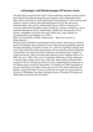 Advantages And Disadvantages Of Saraca Asoca
The plant Saraca asoca has been used in various traditional medicine systems and has
been reported to be pharmacologically active against various pathological states.
Bark, Flower and Seeds are used traditionally for the treatment of various diseases and
aliments. S.asoca is used in many pharmacological activities like anti cancer,
antimenorrhagic, anti oxytoxic, antimicrobial activity and have extend uses in
ayurveda, unani and homeopathy system of medicine. S.asoca is available as various
marketed formulations such as Ashokarishta, Ashokkwath, Seed powder, Flower
powder, Ashokghrita, decoction, pill, paste, herbal wine, syrup, capsules etc
containing bark extract (Hegdea et al., 2007).
There are considerable scientific evidences that ... Show more content on
Helpwriting.net ...
Research showed that plant containing flavonoids, saponin, and tannin are useful in
many CNS disorders same reflected in S.asoca. This may be the probable reason for
the sleep and lethargy in animals (Verma et al.; 2010). No significant changes were
seen in their food water intake and utilization of food indicating normal metabolism
in the animals. The reduction in body weight gain and internal organ weights is a
simple and sensitive index of toxicity after exposure to toxic substance (Raza et al.,
2002; Teo et al., 2002). There were no significant differences in body weight gain
or internal organ weight such as liver, lung, heart, spleen, kidney and brain when
compared with the control group. Moreover, gross morphological examinations of
the internal organs revealed no abnormality. According to the OECD guideline for
testing of chemicals, the results of acute toxicity test in this study indicate that the
aqueous extract from bark of S.asoca is fairly non toxic after an acute exposure to
the dose of 2000mg/kg. From these findings the doses 250 mg/kg, 500 mg/kg and
1000 mg/kg were selected for the further
 