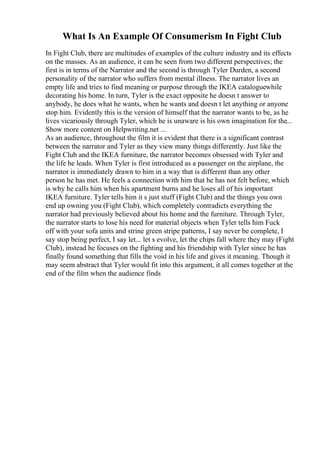 What Is An Example Of Consumerism In Fight Club
In Fight Club, there are multitudes of examples of the culture industry and its effects
on the masses. As an audience, it can be seen from two different perspectives; the
first is in terms of the Narrator and the second is through Tyler Durden, a second
personality of the narrator who suffers from mental illness. The narrator lives an
empty life and tries to find meaning or purpose through the IKEA cataloguewhile
decorating his home. In turn, Tyler is the exact opposite he doesn t answer to
anybody, he does what he wants, when he wants and doesn t let anything or anyone
stop him. Evidently this is the version of himself that the narrator wants to be, as he
lives vicariously through Tyler, which he is unaware is his own imagination for the...
Show more content on Helpwriting.net ...
As an audience, throughout the film it is evident that there is a significant contrast
between the narrator and Tyler as they view many things differently. Just like the
Fight Club and the IKEA furniture, the narrator becomes obsessed with Tyler and
the life he leads. When Tyler is first introduced as a passenger on the airplane, the
narrator is immediately drawn to him in a way that is different than any other
person he has met. He feels a connection with him that he has not felt before, which
is why he calls him when his apartment burns and he loses all of his important
IKEA furniture. Tyler tells him it s just stuff (Fight Club) and the things you own
end up owning you (Fight Club), which completely contradicts everything the
narrator had previously believed about his home and the furniture. Through Tyler,
the narrator starts to lose his need for material objects when Tyler tells him Fuck
off with your sofa units and strine green stripe patterns, I say never be complete, I
say stop being perfect, I say let... let s evolve, let the chips fall where they may (Fight
Club), instead he focuses on the fighting and his friendship with Tyler since he has
finally found something that fills the void in his life and gives it meaning. Though it
may seem abstract that Tyler would fit into this argument, it all comes together at the
end of the film when the audience finds
 