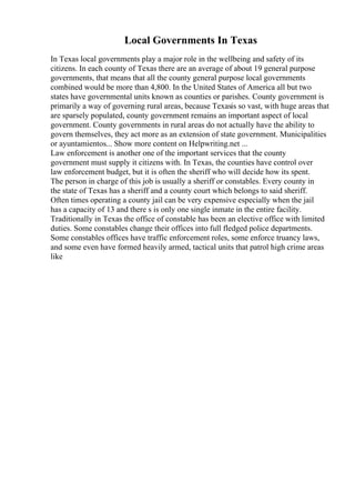 Local Governments In Texas
In Texas local governments play a major role in the wellbeing and safety of its
citizens. In each county of Texas there are an average of about 19 general purpose
governments, that means that all the county general purpose local governments
combined would be more than 4,800. In the United States of America all but two
states have governmental units known as counties or parishes. County government is
primarily a way of governing rural areas, because Texasis so vast, with huge areas that
are sparsely populated, county government remains an important aspect of local
government. County governments in rural areas do not actually have the ability to
govern themselves, they act more as an extension of state government. Municipalities
or ayuntamientos... Show more content on Helpwriting.net ...
Law enforcement is another one of the important services that the county
government must supply it citizens with. In Texas, the counties have control over
law enforcement budget, but it is often the sheriff who will decide how its spent.
The person in charge of this job is usually a sheriff or constables. Every county in
the state of Texas has a sheriff and a county court which belongs to said sheriff.
Often times operating a county jail can be very expensive especially when the jail
has a capacity of 13 and there s is only one single inmate in the entire facility.
Traditionally in Texas the office of constable has been an elective office with limited
duties. Some constables change their offices into full fledged police departments.
Some constables offices have traffic enforcement roles, some enforce truancy laws,
and some even have formed heavily armed, tactical units that patrol high crime areas
like
 