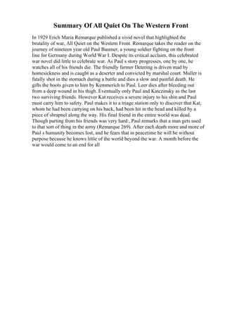 Summary Of All Quiet On The Western Front
In 1929 Erich Maria Remarque published a vivid novel that highlighted the
brutality of war, All Quiet on the Western Front. Remarque takes the reader on the
journey of nineteen year old Paul Baumer, a young soldier fighting on the front
line for Germany during World War I. Despite its critical acclaim, this celebrated
war novel did little to celebrate war. As Paul s story progresses, one by one, he
watches all of his friends die. The friendly farmer Detering is driven mad by
homesickness and is caught as a deserter and convicted by marshal court. Muller is
fatally shot in the stomach during a battle and dies a slow and painful death. He
gifts the boots given to him by Kemmerich to Paul. Leer dies after bleeding out
from a deep wound in his thigh. Eventually only Paul and Katczinsky as the last
two surviving friends. However Kat receives a severe injury to his shin and Paul
must carry him to safety. Paul makes it to a triage station only to discover that Kat,
whom he had been carrying on his back, had been hit in the head and killed by a
piece of shrapnel along the way. His final friend in the entire world was dead.
Though parting from his friends was very hard , Paul remarks that a man gets used
to that sort of thing in the army (Remarque 269). After each death more and more of
Paul s humanity becomes lost, and he fears that in peacetime he will be without
purpose because he knows little of the world beyond the war. A month before the
war would come to an end for all
 