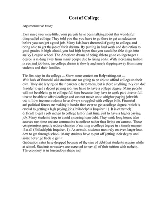Cost of College
Argumentative Essay
Ever since you were little, your parents have been talking about this wonderful
thing called college. They told you that you have to go there to get an education
before you can get a good job. Many kids have dreamed of going to college, and
being able to get the job of their dreams. By putting in hard work and dedication to
good grades in high school, you had high hopes that you would be able to get into
an Ivy League school. The American dream of being able to go to collegeto get a
degree is sliding away from many people due to rising costs. With increasing tuition
prices and job loss, the college dream is slowly and surely slipping away from many
students and their families.
The first step in the college ... Show more content on Helpwriting.net ...
With lack of financial aid students are not going to be able to afford college on their
own. They are relying on their parents to help them, but is there anything they can do?
In order to get a decent paying job, you have to have a college degree. Many people
will not be able to go to college full time because they have to work part time or full
time to be able to afford college and can not move on to a higher paying job with
out it. Low income students have always struggled with college bills. Financial
and political forces are making it harder than ever to get a college degree, which is
crucial to getting a high paying job (Philadelphia Inquirer, 1). It is extremely
difficult to get a job and go to college full or part time, just to have a higher paying
job. Many students hope to avoid a soaring loan debt. They work long hours; take
courses part time and are commuting to college rather than living on campus. These
compromises greatly reduce chances of earning a college degree in a timely manner
if at all (Philadelphia Inquirer, 1). As a result, students must rely on even larger loan
debt to get through school. Many students have to put off getting their degree and
some never go back to get it.
Graduation rates have dropped because of the size of debt that students acquire while
at school. Students nowadays are expected to pay all of their tuition with no help.
The economy is in horrendous shape and
 