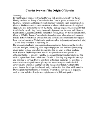 Charles Darwin s The Origin Of Species
Summary
In The Origin of Species by Charles Darwin, with an introduction by Sir Julian
Huxley, outlines his theory of natural selection. Darwin quotes preservation of
favorable variations and the rejection of injurious variations, I call natural selection.
(Darwin 98) Darwin s theory of evolution states how variations cause the origin of
species. he also explains this theory by stating I can see no good reason to doubt that
female birds, by selecting, during thousands of generations, the most melodious or
beautiful males, according to their standard of beauty, might produce a marked effect.
(Darwin 103) His theory of natural selection debates that adaptations and traits that
make a distinction between species from one another also demonstrates how species
have evolved over time. Variations in species are clear in both domesticated and wild
... Show more content on Helpwriting.net ...
Darwin quotes in chapter one, variation in domestication that most skilful breeder,
Sir John Sebright, used to say, with respect to pigeons, that he would produce any
given feather in three years, but it would take him six years to obtain head and
beak. (Darwin 74) He argues that as traits are passed down from parents to
offspring that this is heredity. Heredity is a system that perpetuates variations. The
critical aspect about these variations to Darwin, is that they help a species to adapt
and continue to survive. Darwin uses birds as his main examples. He uses birds to
demonstrate the adaptations that give species an advantage to survive in their
environments. Examples like the beak of a woodpecker that allows the bird to
gather insects, the wings that allows it to fly, and the fins that allow a fish to swim.
Darwin predicted that the minor mutations or variations that we see in a species,
such as color and size, describe the variations seen in different species
 