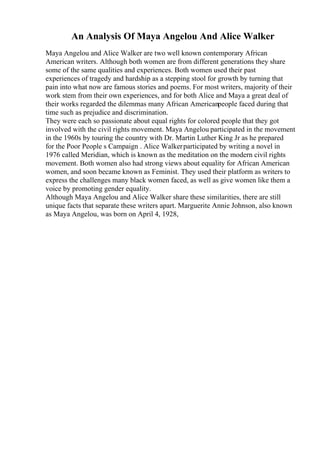 An Analysis Of Maya Angelou And Alice Walker
Maya Angelou and Alice Walker are two well known contemporary African
American writers. Although both women are from different generations they share
some of the same qualities and experiences. Both women used their past
experiences of tragedy and hardship as a stepping stool for growth by turning that
pain into what now are famous stories and poems. For most writers, majority of their
work stem from their own experiences, and for both Alice and Maya a great deal of
their works regarded the dilemmas many African Americanpeople faced during that
time such as prejudice and discrimination.
They were each so passionate about equal rights for colored people that they got
involved with the civil rights movement. Maya Angelou participated in the movement
in the 1960s by touring the country with Dr. Martin Luther King Jr as he prepared
for the Poor People s Campaign . Alice Walkerparticipated by writing a novel in
1976 called Meridian, which is known as the meditation on the modern civil rights
movement. Both women also had strong views about equality for African American
women, and soon became known as Feminist. They used their platform as writers to
express the challenges many black women faced, as well as give women like them a
voice by promoting gender equality.
Although Maya Angelou and Alice Walker share these similarities, there are still
unique facts that separate these writers apart. Marguerite Annie Johnson, also known
as Maya Angelou, was born on April 4, 1928,
 
