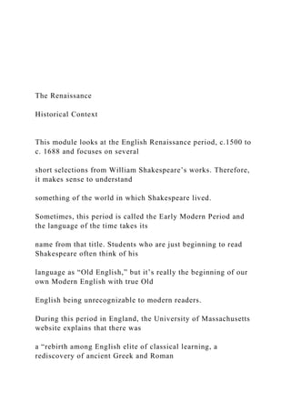 The Renaissance
Historical Context
This module looks at the English Renaissance period, c.1500 to
c. 1688 and focuses on several
short selections from William Shakespeare’s works. Therefore,
it makes sense to understand
something of the world in which Shakespeare lived.
Sometimes, this period is called the Early Modern Period and
the language of the time takes its
name from that title. Students who are just beginning to read
Shakespeare often think of his
language as “Old English,” but it’s really the beginning of our
own Modern English with true Old
English being unrecognizable to modern readers.
During this period in England, the University of Massachusetts
website explains that there was
a “rebirth among English elite of classical learning, a
rediscovery of ancient Greek and Roman
 