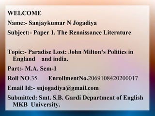 WELCOME
Name:- Sanjaykumar N Jogadiya
Subject:- Paper 1. The Renaissance Literature
Topic:- Paradise Lost: John Milton’s Politics in
England and india.
Part:- M.A. Sem-1
Roll NO.35 EnrollmentNo.2069108420200017
Email Id:- snjogadiya@gmail.com
Submitted: Smt. S.B. Gardi Department of English
MKB University.
 