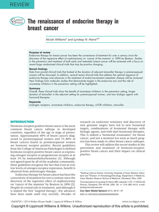 Copyright © Lippincott Williams & Wilkins. Unauthorized reproduction of this article is prohibited.
CURRENT
OPINION The renaissance of endocrine therapy in
breast cancer
Nicole Williamsa
and Lyndsay N. Harrisa,b
Purpose of review
Endocrine therapy for breast cancer has been the cornerstone of treatment for over a century since the
discovery of the regressive effect of oophorectomy on ‘cancer of the mamma’ in 1896 by Beatson. Studies
in the prevention and treatment of both early and metastatic breast cancer will be reviewed with a focus on
recent large randomized clinical trials that may be practice changing.
Recent findings
Data from pivotal clinical trials that looked at the duration of adjuvant tamoxifen therapy in premenopausal
women will be discussed. In addition, several recent clinical trials that address the optimal sequence of
endocrine therapy and advances in the treatment of endocrine-resistant metastatic disease will be reviewed.
New findings from molecular studies that demonstrate targets in the endocrine axis and the role of
aromatase inhibitors in the prevention setting will be highlighted.
Summary
Overall, these clinical trials show the benefit of aromatase inhibitors in the prevention setting, longer
duration of tamoxifen in the adjuvant setting for premenopausal women, and new biologic agents with
hormonal therapies.
Keywords
androgen receptors, aromatase inhibitors, endocrine therapy, mTOR inhibitors, tamoxifen
INTRODUCTION
Hormone-receptor-positive breast cancer is the most
common breast cancer subtype in developed
countries, regardless of the age or stage at presen-
tation. Approximately 60% of breast cancers diag-
nosed in premenopausal women and 75–80% of
breast cancers found in postmenopausal women
are hormone receptor positive. Recent guidelines
from the College of American Pathologist re-defined
hormone-receptor-positive breast cancer as express-
ing estrogen receptor or progesterone receptor at at
least 1% by immunohistochemistry [1]. Although
not agreed upon by all of the academic community,
these guidelines recognize the fact that even at very
low levels of estrogen receptor expression, benefit is
observed from antiestrogen therapy.
Endocrine therapy for breast cancer has been the
cornerstone of treatment for over a century since the
discovery of the regressive effect of oophorectomy
on ‘cancer of the mamma’ by Beatson in 1896 [2].
Despite its central role in treatment, and although it
is indeed the first ‘targeted therapy’, few advances
have been made until very recently. Decades of
research on endocrine resistance and discovery of
new genomic targets have led to new hormonal
targets, combinations of hormonal therapy with
biologic agents, and with duel hormonal therapies.
This is indeed a ‘hormonal renaissance’ for breast
cancer, and not a moment too soon as much prog-
ress has been made in other breast cancer subtypes.
This review will address the recent studies in the
prevention and treatment of hormone-receptor-
positive breast cancer and their impact on clinical
practice.
a
Seidman Cancer Center, University Hospitals of Case Western Cleve-
land and b
Division of Hematology/Oncology, Department of Medicine,
Case Western Reserve School of Medicine, Cleveland, Ohio, USA
Correspondence to Lyndsay N. Harris, MD, Lakeside 1127, 11100 Euclid
Avenue, Cleveland, OH 44106, USA. Tel: +1 216 286 4414; e-mail:
lyndsay.harris@case.edu
Curr Opin Obstet Gynecol 2014, 26:41–47
DOI:10.1097/GCO.0000000000000039
1040-872X ß 2014 Wolters Kluwer Health | Lippincott Williams & Wilkins www.co-obgyn.com
REVIEW
 