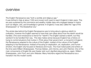 overview

The English Renaissance was “both a worldly and religious age.”
It was birthed in Italy at about 1350 and moved north west to reach England in later years. This
era was sustained by the commerce and wealthy middle class who engaged deeper in topics
such as religion, arts, and knowledge in general. In England, it was also called the "age of the
Shakespeare" or "the Elizabethan era.”

The whole idea behind the English Renaissance was to bring about a glorious rebirth to
civilization, however the English seemed to have their own ideas about how the rebirth would be
handled. (The word renaissance is french for “rebirth”) The English wanted a rebirth, but they
wanted it to be handled their way. This idea makes sense because England has a history on
trying to control situations that involve it. (Think about their government- a monarch) In England,
the Renaissance adapted to the culture of the English, instead of the culture of the English
adapting to the Renaissance. Instead of focusing on exploration, art, exploration, and human
emotion, the English only focused on literature and music. The most noted poets and writers of
the time were William Shakespeare, Thomas Dekker, John Donne, and John Fletcher. One of the
main components of English life was theater wish such digniﬁed playwrights as, again, William
Shakespeare, John Ford, and John Webster. Many historians regard the Renaissance as a
transition into the modern world.
 