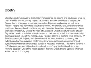 poetry
Literature and music was to the English Renaissance as paining and sculptures were to
the Italian Renaissance- they helped capture the attitudes and ideas of the people.
People found enjoyment in dramas, comedies, literature, and poetry, as well as a
release. People had new ideas about government, the church, love, and relationships
and these themes often found their way into the art of the writers who conveyed these
themes so masterfully. During the reign of Elizabeth I, English literature “came of age.”
Signiﬁcant developments became dominant in poetry when a shift from narrative to lyric
poetry prevailed. One of the most popular types of poems of the time were sonnets. “A
Shakespearean, or English, sonnet consists of 14 lines, each line containing ten
syllables and written in iambic pentameter, in which a pattern of an unemphasized
syllable followed by an emphasized syllable is repeated ﬁve times. The rhyme scheme in
a Shakespearean sonnet is a-b-a-b, c-d-c-d, e-f-e-f, g-g; the last two lines are a
rhyming couplet.” One of the major poets of this time was Edmund Spenser who was
known for his rich imagery.
 