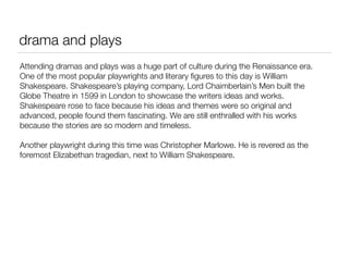 drama and plays
Attending dramas and plays was a huge part of culture during the Renaissance era.
One of the most popular playwrights and literary ﬁgures to this day is William
Shakespeare. Shakespeare’s playing company, Lord Chaimberlain’s Men built the
Globe Theatre in 1599 in London to showcase the writers ideas and works.
Shakespeare rose to face because his ideas and themes were so original and
advanced, people found them fascinating. We are still enthralled with his works
because the stories are so modern and timeless.

Another playwright during this time was Christopher Marlowe. He is revered as the
foremost Elizabethan tragedian, next to William Shakespeare.
 