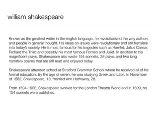 william shakespeare


Known as the greatest writer in the english language, he revolutionized the way authors
and people in general thought. His ideas on issues were revolutionary and still translate
into today’s society. He is most famous for his tragedies such as Hamlet, Julius Caesar,
Richard the Third and possibly his most famous Romeo and Juliet. In addition to his
magniﬁcent plays, Shakespeare also wrote 154 sonnets, 38 plays, and two long
narrative poems that are still read and enjoyed today.

Shakespeare attended school at Stratford Grammar School where he received all of his
formal education. By the age of seven, he was studying Greek and Latin. In November
of 1582, Shakespeare, 18, married Ann Hathaway, 28.

From 1594-1908, Shakespeare worked for the London Theatre World and in 1609, his
154 sonnets were published.
 
