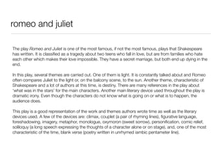romeo and juliet

The play Romeo and Juliet is one of the most famous, if not the most famous, plays that Shakespeare
has written. It is classiﬁed as a tragedy about two teens who fall in love, but are from families who hate
each other which makes their love impossible. They have a secret marriage, but both end up dying in the
end.

In this play, several themes are carried out. One of them is light. It is constantly talked about and Romeo
often compares Juliet to the light or, on the balcony scene, to the sun. Another theme, characteristic of
Shakespeare and a lot of authors at this time, is destiny. There are many references in the play about
‘what was in the stars’ for the main characters. Another main literary device used throughout the play is
dramatic irony. Even though the characters do not know what is going on or what is to happen, the
audience does.

This play is a good representation of the work and themes authors wrote time as well as the literary
devices used. A few of the devices are: climax, couplet (a pair of rhyming lines), ﬁgurative language,
foreshadowing, imagery, metaphor, monologue, oxymoron (sweet sorrow), personiﬁcation, comic relief,
soliloquy (a long speech expressing the thoughts of a character alone or on stage), and, one of the most
characteristic of the time, blank verse (poetry written in unrhymed iambic pentameter line).
 
