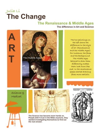 Julia Li
The Change
                         The Renaissance & Middle Ages
                                                The difference in Art and Science




 A                                                               The two paintings on
                                                                    the left shows the


 R
                                                                difference in the style
                                                                  of art (Renaissance
                                                                and the Middle Ages).
                                                                For instance, the faces



 T
                                                                 and the background.
           The Middle Ages                                          The Middle ages
                                                                 believed to draw them
                                                                   differently makes
                                                                  them look more like
                                                                God. In the renaissance
                                                                people started drawing
                                                                  faces more realistic.



                          The Renaissance


  Science &
  Medical




               The Science has become more hands on.
               People didn’t trust in the Bible anymore, they
               started investigating themselves to find out
               the real answer.
 
