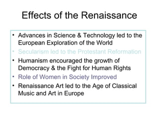 Effects of the Renaissance
• Advances in Science & Technology led to the
European Exploration of the World
• Secularism led to the Protestant Reformation
• Humanism encouraged the growth of
Democracy & the Fight for Human Rights
• Role of Women in Society Improved
• Renaissance Art led to the Age of Classical
Music and Art in Europe
 