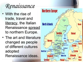 Renaissance
• With the rise of
trade, travel and
literacy, the Italian
Renaissance spread
to northern Europe.
• The art and literature
changed as people
of different cultures
adopted
Renaissance ideas.
 
