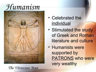 Humanism
• Celebrated the
individual
• Stimulated the study
of Greek and Roman
literature and culture
• Humanists were
supported by
PATRONS who were
very wealthy
The Vitruvian Man
 
