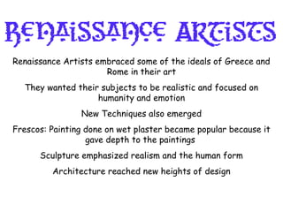 Renaissance Artists embraced some of the ideals of Greece and
Rome in their art
They wanted their subjects to be realistic and focused on
humanity and emotion
New Techniques also emerged
Frescos: Painting done on wet plaster became popular because it
gave depth to the paintings
Sculpture emphasized realism and the human form
Architecture reached new heights of design
 