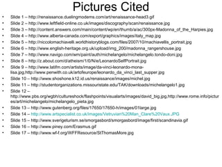 Pictures Cited
• Slide 1 – http://renaissance.duelingmodems.com/art/renaissance-head3.gif
• Slide 2 – http://www.leftfield-online.co.uk/images/discography/scan/renaissance.jpg
• Slide 3 – http://content.answers.com/main/content/wp/en/thumb/a/ac/300px-Madonna_of_the_Harpies.jpg
• Slide 4 – http://www.alberta-canada.com/export/graphics/images/italy_map.jpg
• Slide 5 – http://niccolomachiavelli.worldhistoryblogs.com/files/2007/10/machiavellis_portrait.jpg
• Slide 6 – http://www.english-heritage.org.uk/upload/img_200/madonna_rangershouse.jpg
• Slide 7 – http://www.navigo.com/wm/paint/auth/michelangelo/michelangelo.tondo-doni.jpg
• Slide 8 – http://z.about.com/d/atheism/1/0/N/e/LeonardoSelfPortrait.jpg
• Slide 9 – http://www.latifm.com/artists/image/da-vinci-leonardo-mona-
lisa.jpg,http://www.penwith.co.uk/artofeurope/leonardo_da_vinci_last_supper.jpg
• Slide 10 – http://www.shoshone.k12.id.us/renaissance/images/michel.jpg
• Slide 11 – http://studentorganizations.missouristate.edu/TAK/downloads/michelangelo1.jpg
• Slide 12 –
http://www.pbs.org/wgbh/cultureshock/flashpoints/visualarts/images/david_big.jpg,http://www.rome.info/pictur
es/art/michelangelo/michelangelo_pieta.jpg
• Slide 13 – http://www.gutenberg.org/files/17650/17650-h/images/01large.jpg
• Slide 14 – http://www.artspecialist.co.uk/images/Vetruvian%20Man_Clare%20Vaux.JPG
• Slide 15 – http://www.sverigeturism.se/smorgasbord/smorgasbord/image/first/scandinavia.gif
• Slide 16 – http://www.piney.com/Erasmus.gif
• Slide 17 – http://www.wf-f.org/WFFResource/StThomasMore.jpg
 