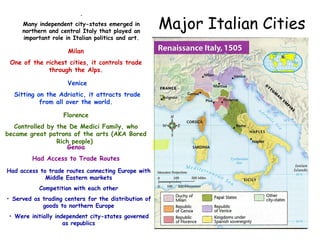 Major Italian Cities
.
Many independent city-states emerged in
northern and central Italy that played an
important role in Italian politics and art.
MilanMilan VeniceVenice
FlorenceFlorence
Milan
One of the richest cities, it controls trade
through the Alps.
Venice
Sitting on the Adriatic, it attracts trade
from all over the world.
Florence
Controlled by the De Medici Family, who
became great patrons of the arts (AKA Bored
Rich people)
Genoa
Genoa
Had Access to Trade Routes
Had access to trade routes connecting Europe with
Middle Eastern markets
Competition with each other
• Served as trading centers for the distribution of
goods to northern Europe
• Were initially independent city-states governed
as republics
 