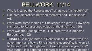 BELLWORK: 11/14BELLWORK: 11/14
1.1. Why is it called the Renaissance? What was it a “rebirth” of?Why is it called the Renaissance? What was it a “rebirth” of?
2.2. List three differences between Medieval and RenaissanceList three differences between Medieval and Renaissance
Art.Art.
3.3. What were some themes of Shakespeare’s plays? How doesWhat were some themes of Shakespeare’s plays? How does
this relate to Renaissance values at the time? (pg. 190)this relate to Renaissance values at the time? (pg. 190)
4.4. What was the Printing Press? List three ways it impactedWhat was the Printing Press? List three ways it impacted
Europe. (pg. 192)Europe. (pg. 192)
5.5. THINKER: A major theme in Renaissance literature was theTHINKER: A major theme in Renaissance literature was the
government and how a King should rule; specifically, would itgovernment and how a King should rule; specifically, would it
be better to rule through fear or love. So what do you think?be better to rule through fear or love. So what do you think?
As a leader, is it better to be feared or loved by your people?
 
