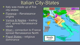Italian City-StatesItalian City-States
► Italy was made up of fiveItaly was made up of five
city-states:city-states:
► FlorenceFlorence – Renaissance– Renaissance
originsorigins
► Venice & NaplesVenice & Naples - trading- trading
port; spread Renaissanceport; spread Renaissance
idealsideals
► Milan -Milan - connection to Franceconnection to France
spread Renaissance Northspread Renaissance North
► Papal StatesPapal States – religious– religious
dominancedominance
 