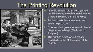 The Printing RevolutionThe Printing Revolution
► In 1456, Johann Gutenberg printed
the bible using movable metal type on
a machine called a Printing Press
► Printed books became cheap and
easier to produce
► Now, readers gained access to broad
range of knowledge (Medicine to
Religion)
► The printing press would greatly
contribute to the Reformation of the
church.
 