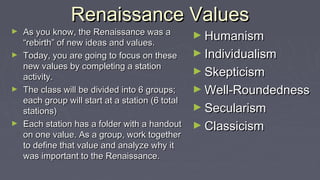 Renaissance ValuesRenaissance Values
► As you know, the Renaissance was aAs you know, the Renaissance was a
“rebirth” of new ideas and values.“rebirth” of new ideas and values.
► Today, you are going to focus on theseToday, you are going to focus on these
new values by completing a stationnew values by completing a station
activity.activity.
► The class will be divided into 6 groups;The class will be divided into 6 groups;
each group will start at a station (6 totaleach group will start at a station (6 total
stations)stations)
► Each station has a folder with a handoutEach station has a folder with a handout
on one value. As a group, work togetheron one value. As a group, work together
to define that value and analyze why itto define that value and analyze why it
was important to the Renaissance.was important to the Renaissance.
► HumanismHumanism
► IndividualismIndividualism
► SkepticismSkepticism
► Well-RoundednessWell-Roundedness
► SecularismSecularism
► ClassicismClassicism
 