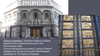 Florence Baptistery: Important religious building
(Medicis were baptized here!) built in the
Romanesque style.
Famous Renaissance architect, Lorenzo Ghiberti
designed the bronze doors which Michelangelo
described as The Gates of Paradise
 