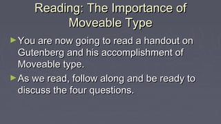 Reading: The Importance ofReading: The Importance of
Moveable TypeMoveable Type
►You are now going to read a handout onYou are now going to read a handout on
Gutenberg and his accomplishment ofGutenberg and his accomplishment of
Moveable type.Moveable type.
►As we read, follow along and be ready toAs we read, follow along and be ready to
discuss the four questions.discuss the four questions.
 